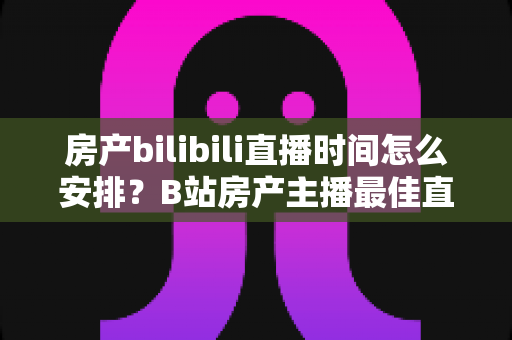 房产bilibili直播时间怎么安排？B站房产主播最佳直播时段与运营全攻略