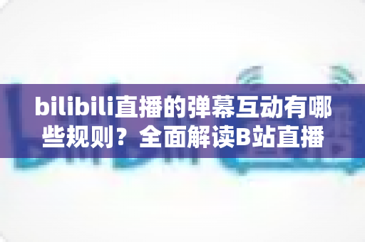bilibili直播的弹幕互动有哪些规则？全面解读B站直播间弹幕礼仪、禁忌与玩法指南