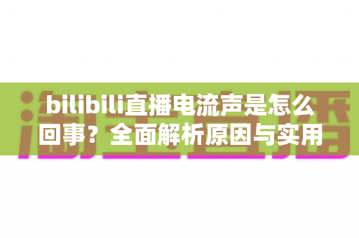 bilibili直播电流声是怎么回事？全面解析原因与实用解决方案，让你的直播声音更清晰