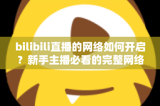 bilibili直播的网络如何开启？新手主播必看的完整网络设置与开播指南