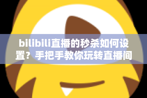 bilibili直播的秒杀如何设置？手把手教你玩转直播间秒杀，快速提升转化率与直播间热度