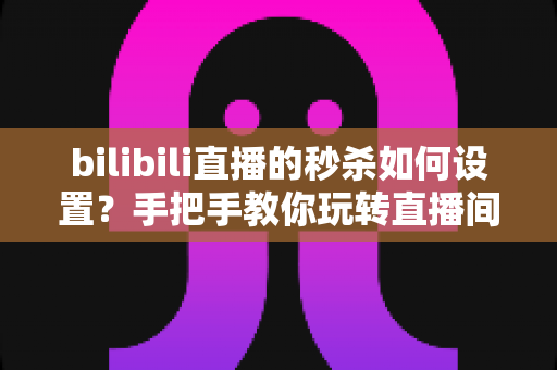 bilibili直播的秒杀如何设置？手把手教你玩转直播间秒杀，快速提升转化率与直播间热度