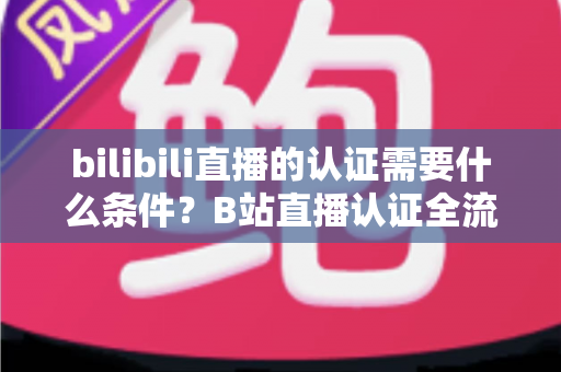 bilibili直播的认证需要什么条件？B站直播认证全流程详解与实用指南