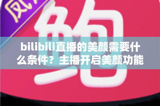 bilibili直播的美颜需要什么条件？主播开启美颜功能的资格要求、设备配置与详细操作指南全解析