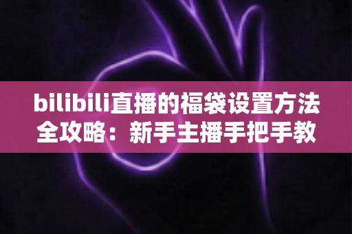 bilibili直播的福袋设置方法全攻略：新手主播手把手教学，轻松玩转福袋互动，让直播间人气与留存率双倍提升