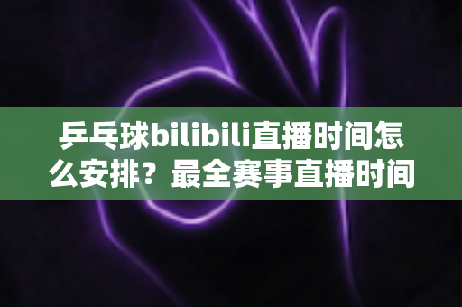 乒乓球bilibili直播时间怎么安排？最全赛事直播时间规划与观赛指南