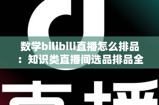 数学bilibili直播怎么排品：知识类直播间选品排品全流程实战指南与高转化策略详解