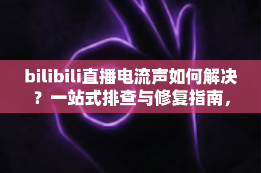 bilibili直播电流声如何解决？一站式排查与修复指南，让直播间音质瞬间提升