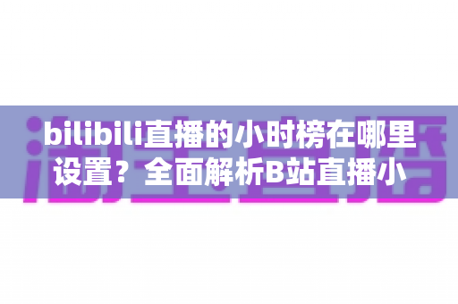 bilibili直播的小时榜在哪里设置?全面解析B站直播小时榜的查看、参与与冲榜技巧 bilibili直播的小时榜在哪里设置?全面解析B站直播小时榜的查看、参与与冲榜技巧