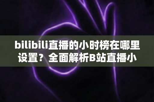 bilibili直播的小时榜在哪里设置?全面解析B站直播小时榜的查看、参与与冲榜技巧 bilibili直播的小时榜在哪里设置?全面解析B站直播小时榜的查看、参与与冲榜技巧