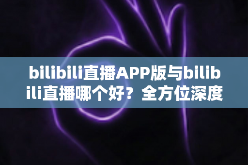 bilibili直播APP版与bilibili直播哪个好？全方位深度对比分析与最全选择指南