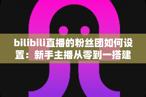 bilibili直播的粉丝团如何设置：新手主播从零到一搭建高粘性粉丝社群的完整运营指南