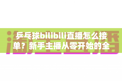 乒乓球bilibili直播怎么接单？新手主播从零开始的全渠道接单实战指南