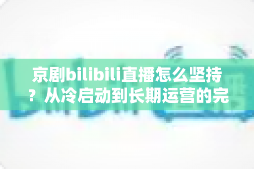 京剧bilibili直播怎么坚持？从冷启动到长期运营的完整实战指南