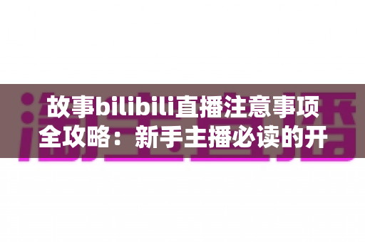 故事bilibili直播注意事项全攻略：新手主播必读的开播避坑指南与实战手册