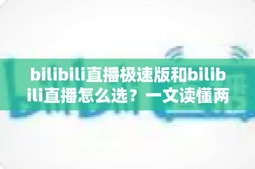bilibili直播极速版和bilibili直播怎么选?一文读懂两款应用的核心差异与最佳选择方案 bilibili直播极速版和bilibili直播怎么选?一文读懂两款应用的核心差异与最佳选择方案