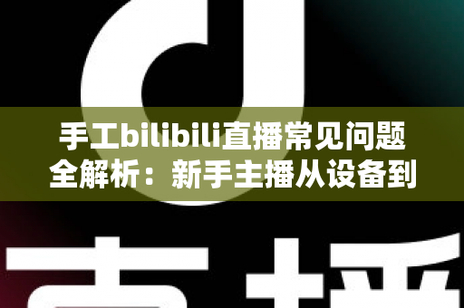 手工bilibili直播常见问题全解析：新手主播从设备到变现的一站式避坑指南