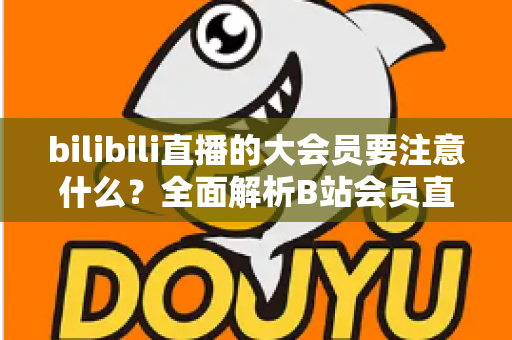 bilibili直播的大会员要注意什么？全面解析B站会员直播权益与避坑指南