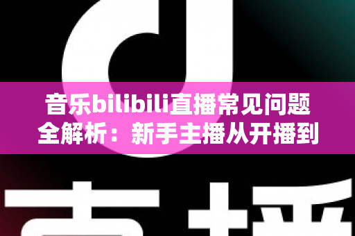 音乐bilibili直播常见问题全解析：新手主播从开播到变现的一站式实战指南