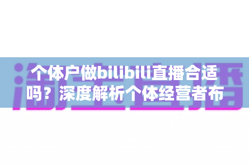 个体户做bilibili直播合适吗？深度解析个体经营者布局B站直播的机遇、挑战与实操指南