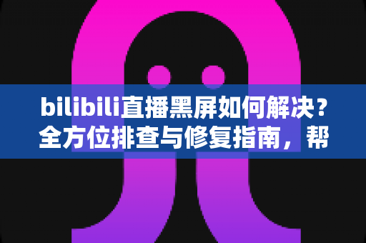 bilibili直播黑屏如何解决？全方位排查与修复指南，帮你快速恢复流畅观看体验