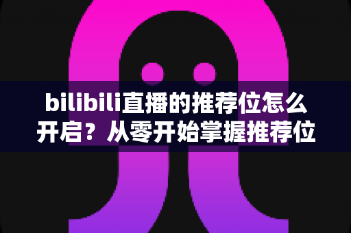 bilibili直播的推荐位怎么开启？从零开始掌握推荐位获取技巧，让直播间人气快速起飞