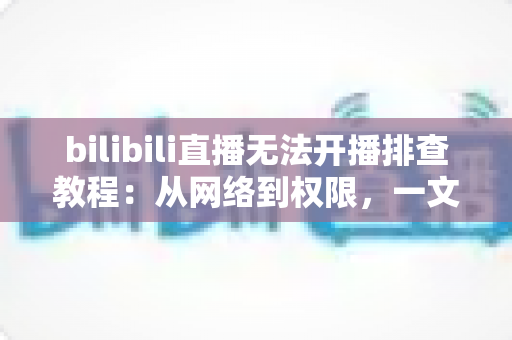 bilibili直播无法开播排查教程：从网络到权限，一文解决B站开播失败的所有难题