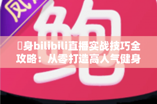 偩身bilibili直播实战技巧全攻略：从零打造高人气健身直播间的完整指南