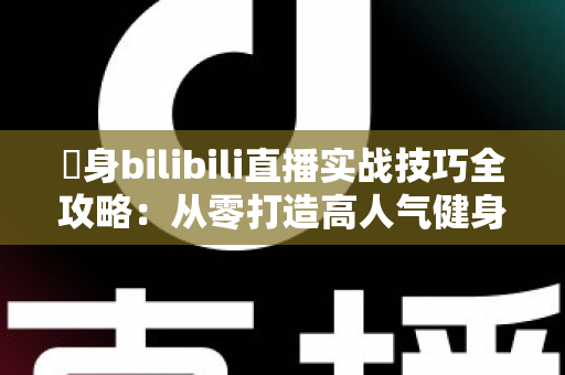 偩身bilibili直播实战技巧全攻略：从零打造高人气健身直播间的完整指南
