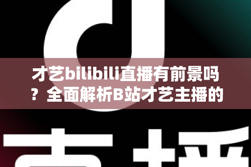 才艺bilibili直播有前景吗?全面解析B站才艺主播的机遇、挑战与变现路径 才艺bilibili直播有前景吗?全面解析B站才艺主播的机遇、挑战与变现路径