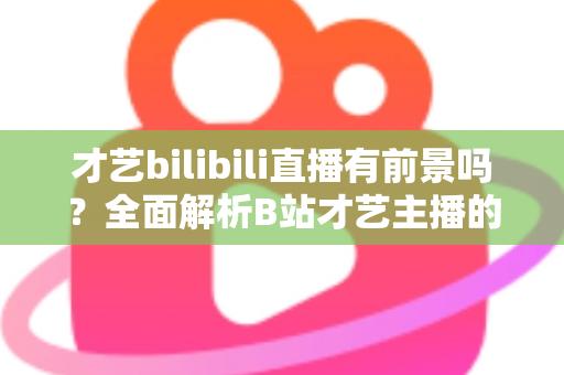 才艺bilibili直播有前景吗?全面解析B站才艺主播的机遇、挑战与变现路径 才艺bilibili直播有前景吗?全面解析B站才艺主播的机遇、挑战与变现路径