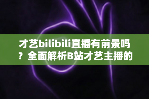 才艺bilibili直播有前景吗？全面解析B站才艺主播的机遇、挑战与变现路径