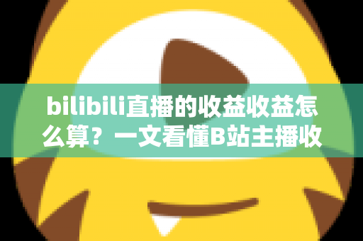 bilibili直播的收益收益怎么算？一文看懂B站主播收入构成、分成比例与提现规则