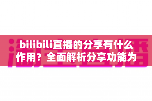 bilibili直播的分享有什么作用？全面解析分享功能为直播间带来的流量密码与成长价值