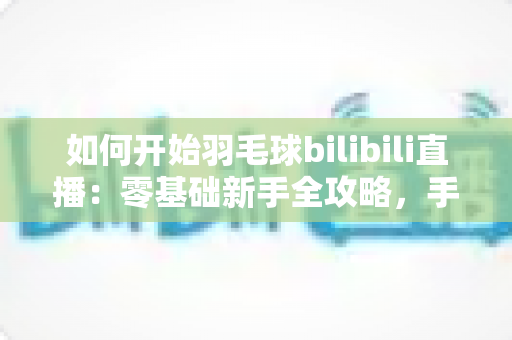 如何开始羽毛球bilibili直播：零基础新手全攻略，手把手教你快速开播涨粉