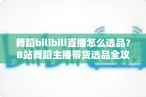 舞蹈bilibili直播怎么选品?B站舞蹈主播带货选品全攻略与实战技巧 舞蹈bilibili直播怎么选品?B站舞蹈主播带货选品全攻略与实战技巧
