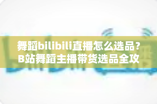 舞蹈bilibili直播怎么选品?B站舞蹈主播带货选品全攻略与实战技巧 舞蹈bilibili直播怎么选品?B站舞蹈主播带货选品全攻略与实战技巧