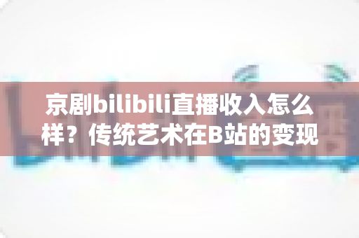 京剧bilibili直播收入怎么样？传统艺术在B站的变现现状与前景全解析