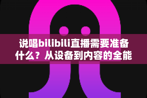 说唱bilibili直播需要准备什么？从设备到内容的全能开播攻略