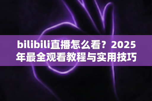 bilibili直播怎么看？2025年最全观看教程与实用技巧一学就会