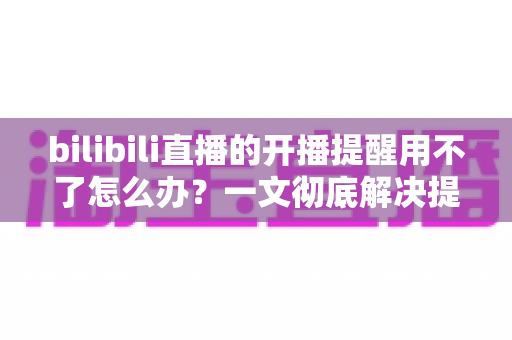 bilibili直播的开播提醒用不了怎么办?一文彻底解决提醒失效难题 bilibili直播的开播提醒用不了怎么办?一文彻底解决提醒失效难题