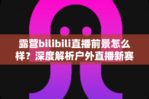 露营bilibili直播前景怎么样？深度解析户外直播新赛道的机遇与挑战
