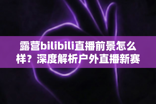 露营bilibili直播前景怎么样？深度解析户外直播新赛道的机遇与挑战