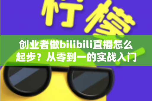 创业者做bilibili直播怎么起步？从零到一的实战入门全攻略