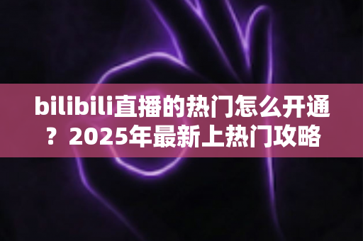 bilibili直播的热门怎么开通？2025年最新上热门攻略与涨粉秘籍全解析
