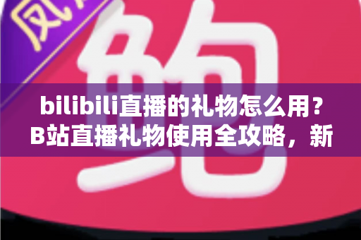 bilibili直播的礼物怎么用？B站直播礼物使用全攻略，新手也能快速上手的支持主播指南