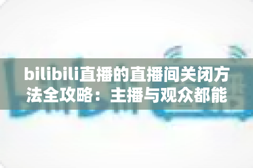 bilibili直播的直播间关闭方法全攻略：主播与观众都能轻松掌握的实用指南