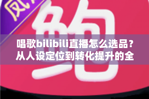 唱歌bilibili直播怎么选品？从人设定位到转化提升的全流程实战指南