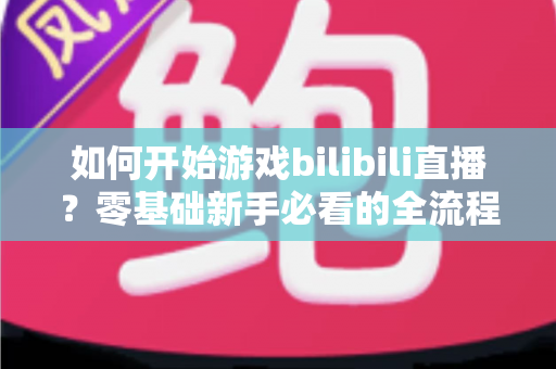 如何开始游戏bilibili直播？零基础新手必看的全流程实战指南