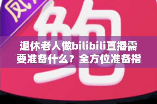 退休老人做bilibili直播需要准备什么?全方位准备指南助银发族开启精彩主播人生 退休老人做bilibili直播需要准备什么?全方位准备指南助银发族开启精彩主播人生